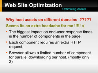 Web Site Optimization
Why host assets on different domains ?????
Seems its an extra headache for me !!!!! :(

The biggest impact on end-user response times
is the number of components in the page.

Each component requires an extra HTTP
request.

Browser allows a limited number of component
for parallel downloading per host. (mostly only
2)
Optimizing Assets
 