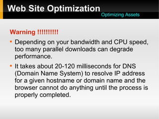 Web Site Optimization
Warning !!!!!!!!!!

Depending on your bandwidth and CPU speed,
too many parallel downloads can degrade
performance.

It takes about 20-120 milliseconds for DNS
(Domain Name System) to resolve IP address
for a given hostname or domain name and the
browser cannot do anything until the process is
properly completed.
Optimizing Assets
 