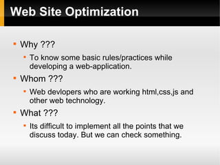 Web Site Optimization

Why ???

To know some basic rules/practices while
developing a web-application.

Whom ???

Web devlopers who are working html,css,js and
other web technology.

What ???

Its difficult to implement all the points that we
discuss today. But we can check something.
 
