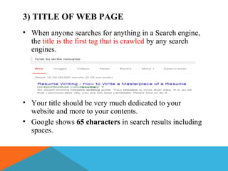 3) TITLE OF WEB PAGE
• When anyone searches for anything in a Search engine,
the title is the first tag that is crawled by any search
engines.
• Your title should be very much dedicated to your
website and more to your contents.
• Google shows 65 characters in search results including
spaces.
 