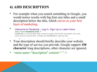 4) ADD DESCRIPTION
• For example when you search something in Google, you
would notice results with big font size titles and a small
description below the title, which serves as your first
layer of marketing.
•
• Your description should briefly describe your website
and the type of service you provide. Google support 150
character long descriptions, other character are ignored.
• <meta name="description" content=“ ” />
 