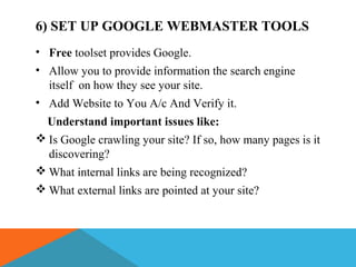 6) SET UP GOOGLE WEBMASTER TOOLS
• Free toolset provides Google.
• Allow you to provide information the search engine
itself on how they see your site.
• Add Website to You A/c And Verify it.
Understand important issues like:
 Is Google crawling your site? If so, how many pages is it
discovering?
 What internal links are being recognized?
 What external links are pointed at your site?
 
