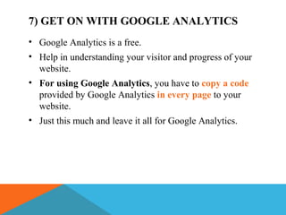 7) GET ON WITH GOOGLE ANALYTICS
• Google Analytics is a free.
• Help in understanding your visitor and progress of your
website.
• For using Google Analytics, you have to copy a code
provided by Google Analytics in every page to your
website.
• Just this much and leave it all for Google Analytics.
 