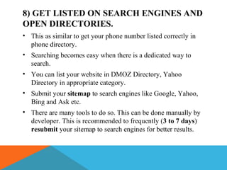 8) GET LISTED ON SEARCH ENGINES AND
OPEN DIRECTORIES.
• This as similar to get your phone number listed correctly in
phone directory.
• Searching becomes easy when there is a dedicated way to
search.
• You can list your website in DMOZ Directory, Yahoo
Directory in appropriate category.
• Submit your sitemap to search engines like Google, Yahoo,
Bing and Ask etc.
• There are many tools to do so. This can be done manually by
developer. This is recommended to frequently (3 to 7 days)
resubmit your sitemap to search engines for better results.
 