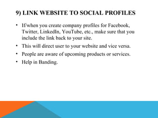 9) LINK WEBSITE TO SOCIAL PROFILES
• If/when you create company profiles for Facebook,
Twitter, LinkedIn, YouTube, etc., make sure that you
include the link back to your site.
• This will direct user to your website and vice versa.
• People are aware of upcoming products or services.
• Help in Banding.
 