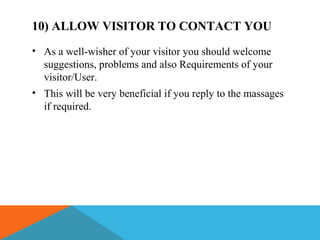10) ALLOW VISITOR TO CONTACT YOU
• As a well-wisher of your visitor you should welcome
suggestions, problems and also Requirements of your
visitor/User.
• This will be very beneficial if you reply to the massages
if required.
 