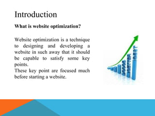 Introduction
What is website optimization?
Website optimization is a technique
to designing and developing a
website in such away that it should
be capable to satisfy some key
points.
These key point are focused much
before starting a website.
 