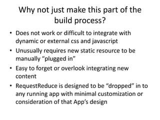 Why not just make this part of the
            build process?
• Does not work or difficult to integrate with
  dynamic or external css and javascript
• Unusually requires new static resource to be
  manually “plugged in”
• Easy to forget or overlook integrating new
  content
• RequestReduce is designed to be “dropped” in to
  any running app with minimal customization or
  consideration of that App’s design
 