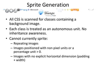 Sprite Generation

• All CSS is scanned for classes containing a
  background image.
• Each class is treated as an autonomous unit. No
  inheritance awareness.
• Cannot currently sprite:
  – Repeating images
  – Images positioned with non pixel units or a
    percentage unit > 0.
  – Images with no explicit horizontal dimension (padding
    + width)
 