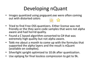Developing nQuant
• Images quantized using pngquant.exe were often coming
  out with distorted colors

• Tried to find Free OSS quantizers. Either license was not
  friendly or the they were code samples that were not alpha
  aware and had horrid quality.
• Found a C based algorithm converted to C# that was
  extremely high quality but not alpha aware.
• Tokk me about a month to come up with the formulas that
  supported the alpha layers and the result is nQuant
  (available on codeplex).
• Silverlight spright optimized to 10.6k after quantization.
• Use optipng for final lossless compression to get to 9k.
 