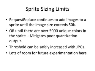 Sprite Sizing Limits
• RequestReduce continues to add images to a
  sprite until the image size exceeds 50k.
• OR until there are over 5000 unique colors in
  the sprite – Mitigates poor quantization
  output.
• Threshold can be safely increased with JPGs.
• Lots of room for future experimantation here
 