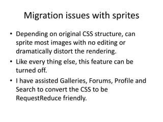Migration issues with sprites
• Depending on original CSS structure, can
  sprite most images with no editing or
  dramatically distort the rendering.
• Like every thing else, this feature can be
  turned off.
• I have assisted Galleries, Forums, Profile and
  Search to convert the CSS to be
  RequestReduce friendly.
 