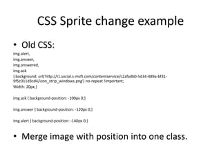 CSS Sprite change example
• Old CSS:
img.alert,
img.answer,
img.answered,
img.ask
{ background: url('http://i1.social.s-msft.com/contentservice/c2afadb0-5d34-489a-bf31-
9f5c011d3cd4/icon_strip_windows.png') no-repeat !important;
Width: 20px;}

img.ask { background-position: -100px 0;}

img.answer { background-position: -120px 0;}

img.alert { background-position: -140px 0;}


• Merge image with position into one class.
 