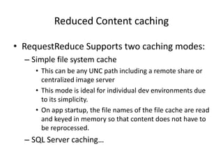 Reduced Content caching

• RequestReduce Supports two caching modes:
  – Simple file system cache
     • This can be any UNC path including a remote share or
       centralized image server
     • This mode is ideal for individual dev environments due
       to its simplicity.
     • On app startup, the file names of the file cache are read
       and keyed in memory so that content does not have to
       be reprocessed.
  – SQL Server caching…
 