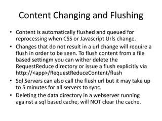 Content Changing and Flushing
• Content is automatically flushed and queued for
  reprocessing when CSS or Javascript Urls change.
• Changes that do not result in a url change will require a
  flush in order to be seen. To flush content from a file
  based settingm you can wither delete the
  RequestReduce directory or issue a flush explicitly via
  http://<app>/RequestReduceContent/flush
• Sql Servers can also call the flush url but it may take up
  to 5 minutes for all servers to sync.
• Deleting the data directory in a webserver running
  against a sql based cache, will NOT clear the cache.
 