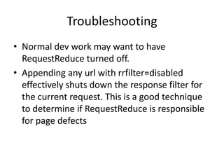 Troubleshooting
• Normal dev work may want to have
  RequestReduce turned off.
• Appending any url with rrfilter=disabled
  effectively shuts down the response filter for
  the current request. This is a good technique
  to determine if RequestReduce is responsible
  for page defects
 