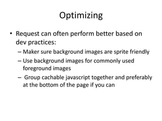 Optimizing
• Request can often perform better based on
  dev practices:
  – Maker sure background images are sprite friendly
  – Use background images for commonly used
    foreground images
  – Group cachable javascript together and preferably
    at the bottom of the page if you can
 