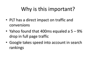 Why is this important?
• PLT has a direct impact on traffic and
  conversions
• Yahoo found that 400ms equaled a 5 – 9%
  drop in full page traffic
• Google takes speed into account in search
  rankings
 