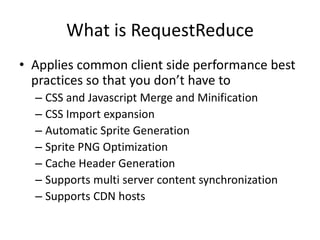 What is RequestReduce
• Applies common client side performance best
  practices so that you don’t have to
  – CSS and Javascript Merge and Minification
  – CSS Import expansion
  – Automatic Sprite Generation
  – Sprite PNG Optimization
  – Cache Header Generation
  – Supports multi server content synchronization
  – Supports CDN hosts
 