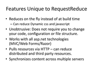 Features Unique to RequestReduce
• Reduces on the fly instead of at build time
  – Can reduce Dynamic css and javascript
• Unobtrusive: Does not require you to change
  your code, configuration or file structure.
• Works with all asp.net technologies
  (MVC/Web Forms/Razor)
• Pulls resources via HTTP – can reduce
  distributed and third party resources.
• Synchronizes content across multiple servers
 