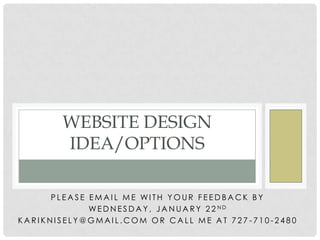 WEBSITE DESIGN
IDEA/OPTIONS
PLEASE EMAIL ME WITH YOUR FEEDBACK BY
WE D N E S D A Y , J A N U A R Y 2 2 ND
KARIKNISELY@GMAIL.COM OR CALL ME AT 727 -710-2480

 