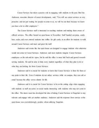 Career Services has taken a passive role in engaging with students in the past. But Eric
Anderson, associate director of career development, said, “You will see career services as very
proactive and not just waiting for people to come to us, we will be out there because we know
you have a lot to offer employers.”
The Career Services staff is interested in reaching students and making them aware of
offered services. The office hosted an open house in November. Staff handed out pizza, candy
bars, sodas, and even entered students into raffles for gift cards, in an effort for students to walk
around Career Services and meet and greet the staff.
Anderson said events like the open house are designed to engage students who otherwise
would not come to Career Services. Anderson said most students imagine Career Services
employees as the suit-and-tie types, but he said the office is more laid back and geared towards
serving students. He said he aims to help every student regardless of what they plan to do or
what they are looking for from Career Services.
Anderson said it is crucial for students to know that Career Services is there for them at
any point in their life. Even if students do not utilize services while on campus, they can call or
email because the office serves alumni for life.
Anderson said it is crucial for Career Services to be on the cutting edge when engaging
with students so staff are active on social media interacting with students who may not come to
the office. The intern team has developed the idea of taking Career Services to Snapchat to stay
relevant and engage with yet another audience. Anderson said the response from surveys at the
open house was overwhelmingly positive about utilizing Snapchat.
 