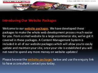 Introducing Our Website Packages
Welcome to our website packages. We have developed these
packages to make the whole web development process much easier
for you. From a small website to a large ecommerce site, we've got it
covered in these packages. A Content Management System is
included in all of our website packages which will allow you to easily
update and maintain your site, once your site is established you will
not need to spend any more money on website updates!
Please browse the website packages below and use the enquiry link
to have a consultant contact you today.
 