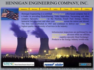 HENNIGAN ENGINEERING COMPANY, INC.
Locations Safety Clients Media
55 Industrial Park Road, Hingham, MA 02043-4306 / Boston, MA FAX (781) 740-8738  (800) 472-8484  (781) 749-0220
Hennigan Engineering is a certified Woman Owned USA based company that is
a leader in providing Hydroblasting, Video Inspection, Vacuuming and other
complex Specialty Services to the Nuclear, Fossil Fuel Energy, Marine,
Industrial Infrastructure and other core Industries across the nation and abroad.
The firm was established in 1967 and continues to deliver our Clients the
highest quality and diversity of services in the industry.
Industries Services
Infrastructure inspections are performed by our
TUNNEL VISION division while our affiliate,
HEPCO, supplies specialty Heat Exchanger
Products to the Energy Industry world-wide.
Gallery
 