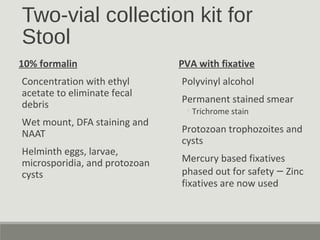 Two-vial collection kit for
Stool
10% formalin
Concentration with ethyl
acetate to eliminate fecal
debris
Wet mount, DFA staining and
NAAT
Helminth eggs, larvae,
microsporidia, and protozoan
cysts
PVA with fixative
Polyvinyl alcohol
Permanent stained smear
◦Trichrome stain
Protozoan trophozoites and
cysts
Mercury based fixatives
phased out for safety – Zinc
fixatives are now used
 
