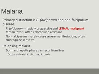 Malaria
Primary distinction is P. falciparum and non-falciparum
disease
◦P. falciparum = rapidly progressive and LETHAL (malignant
tertian fever), often chloroquine-resistant
◦Non-falciparum = rarely cause severe manifestations, often
chloroquine sensitive
Relapsing malaria
◦Dormant hepatic phase can recur from liver
◦Occurs only with P. vivax and P. ovale
 