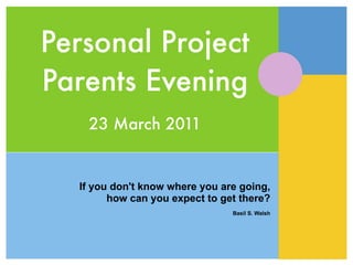 Personal Project
Parents Evening
   23 March 2011


  If you don't know where you are going,
        how can you expect to get there?
                                Basil S. Walsh
 