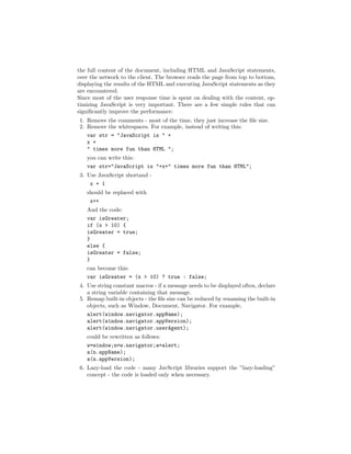 the full content of the document, including HTML and JavaScript statements,
over the network to the client. The browser reads the page from top to bottom,
displaying the results of the HTML and executing JavaScript statements as they
are encountered.
Since most of the user response time is spent on dealing with the content, op-
timizing JavaScript is very important. There are a few simple rules that can
signiﬁcantly improve the performance:
1. Remove the comments - most of the time, they just increase the ﬁle size.
2. Remove the whitespaces. For example, instead of writing this:
   var str = "JavaScript is " +
   x +
   " times more fun than HTML ";
   you can write this:
   var str="JavaScript is "+x+" times more fun than HTML";
3. Use JavaScript shortand -
    x + 1
   should be replaced with
    x++
   And the code:
   var isGreater;
   if (x > 10) {
   isGreater = true;
   }
   else {
   isGreater = false;
   }
   can become this:
   var isGreater = (x > 10) ? true : false;
4. Use string constant macros - if a message needs to be displayed often, declare
   a string variable containing that message.
5. Remap built-in objects - the ﬁle size can be reduced by renaming the built-in
   objects, such as Window, Document, Navigator. For example,
   alert(window.navigator.appName);
   alert(window.navigator.appVersion);
   alert(window.navigator.userAgent);
   could be rewritten as follows:
   w=window;n=w.navigator;a=alert;
   a(n.appName);
   a(n.appVersion);
6. Lazy-load the code - many JavScript libraries support the ”lazy-loading”
   concept - the code is loaded only when necessary.
 