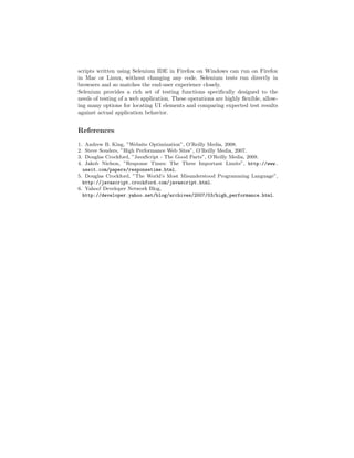 scripts written using Selenium IDE in Firefox on Windows can run on Firefox
in Mac or Linux, without changing any code. Selenium tests run directly in
browsers and so matches the end-user experience closely.
Selenium provides a rich set of testing functions speciﬁcally designed to the
needs of testing of a web application. These operations are highly ﬂexible, allow-
ing many options for locating UI elements and comparing expected test results
against actual application behavior.


References
1. Andrew B. King, ”Website Optimization”, O’Reilly Media, 2008.
2. Steve Souders, ”High Performance Web Sites”, O’Reilly Media, 2007.
3. Douglas Crockford, ”JavaScript - The Good Parts”, O’Reilly Media, 2008.
4. Jakob Nielson, ”Response Times: The Three Important Limits”, http://www.
  useit.com/papers/responsetime.html.
5. Douglas Crockford, ”The World’s Most Misunderstood Programming Language”,
  http://javascript.crockford.com/javascript.html.
6. Yahoo! Developer Network Blog,
  http://developer.yahoo.net/blog/archives/2007/03/high_performance.html.
 