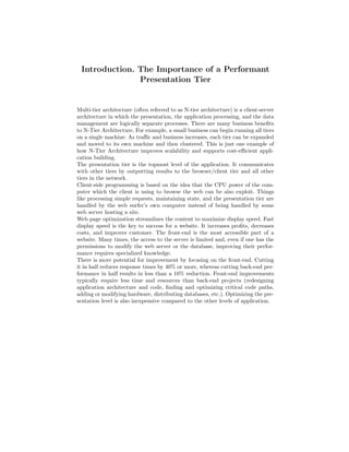 Introduction. The Importance of a Performant
               Presentation Tier


Multi-tier architecture (often referred to as N-tier architecture) is a client-server
architecture in which the presentation, the application processing, and the data
management are logically separate processes. There are many business beneﬁts
to N-Tier Architecture. For example, a small business can begin running all tiers
on a single machine. As traﬃc and business increases, each tier can be expanded
and moved to its own machine and then clustered. This is just one example of
how N-Tier Architecture improves scalability and supports cost-eﬃcient appli-
cation building.
The presentation tier is the topmost level of the application. It communicates
with other tiers by outputting results to the browser/client tier and all other
tiers in the network.
Client-side programming is based on the idea that the CPU power of the com-
puter which the client is using to browse the web can be also exploit. Things
like processing simple requests, maintaining state, and the presentation tier are
handled by the web surfer’s own computer instead of being handled by some
web server hosting a site.
Web page optimization streamlines the content to maximize display speed. Fast
display speed is the key to success for a website. It increases proﬁts, decreases
costs, and improves customer. The front-end is the most accessible part of a
website. Many times, the access to the server is limited and, even if one has the
permissions to modify the web server or the database, improving their perfor-
mance requires specialized knowledge.
There is more potential for improvement by focusing on the front-end. Cutting
it in half reduces response times by 40% or more, whereas cutting back-end per-
formance in half results in less than a 10% reduction. Front-end improvements
typically require less time and resources than back-end projects (redesigning
application architecture and code, ﬁnding and optimizing critical code paths,
adding or modifying hardware, distributing databases, etc.). Optimizing the pre-
sentation level is also inexpensive compared to the other levels of application.
 