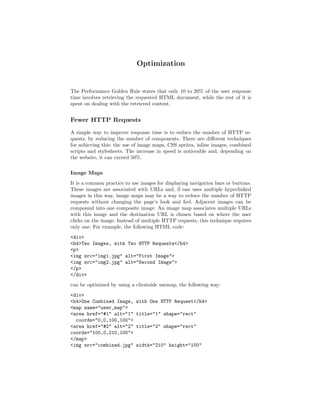 Optimization


The Performance Golden Rule states that only 10 to 20% of the user response
time involves retrieving the requested HTML document, while the rest of it is
spent on dealing with the retrieved content.


Fewer HTTP Requests
A simple way to improve response time is to reduce the number of HTTP re-
quests, by reducing the number of components. There are diﬀerent techniques
for achieving this: the use of image maps, CSS sprites, inline images, combined
scripts and stylesheets. The increase in speed is noticeable and, depending on
the website, it can exceed 50%.

Image Maps
It is a common practice to use images for displaying navigation bars or buttons.
These images are associated with URLs and, if one uses multiple hyperlinked
images in this way, image maps may be a way to reduce the number of HTTP
requests without changing the page’s look and feel. Adjacent images can be
compound into one composite image. An image map associates multiple URLs
with this image and the destination URL is chosen based on where the user
clicks on the image. Instead of multiple HTTP requests, this technique requires
only one. For example, the following HTML code:
<div>
<h4>Two Images, with Two HTTP Requests</h4>
<p>
<img src="img1.jpg" alt="First Image">
<img src="img2.jpg" alt="Second Image">
</p>
</div>
can be optimized by using a clientside usemap, the following way:
<div>
<h4>One Combined Image,      with One HTTP Request</h4>
<map name="user_map">
<area href="#1" alt="1"      title="1" shape="rect"
  coords="0,0,100,100">
<area href="#2" alt="2"      title="2" shape="rect"
coords="100,0,210,100">
</map>
<img src="combined.jpg"      width="210" height="100"
 
