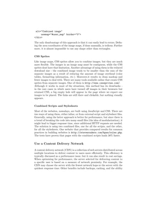 alt="Combined image"
     usemap="#user_map" border="0">
</div>

The only disadvantage of this approach is that it can easily lead to errors. Deﬁn-
ing the area coordinates of the image maps, if done manually, is tedious. Further
more, it is almost impossible to use any shape other than rectangles.


CSS Sprites

Like image maps, CSS sprites allow you to combine images, but they are much
more ﬂexible. The images in an image map must be contiguous, while the CSS
sprites dont have that limitation. Another advantage of using them is the reduced
download size - the combined image tends to be smaller than the sum of the
separate images as a result of reducing the amount of image overhead (color
tables, formatting information, etc.). Moreover,it results in clean markup and
fewer images to deal with. There are many tools available online that create CSS
sprites from separate images. One of them is http://www.csssprites.com/.
Although it works in most of the situations, this method has its drawbacks -
in the rare cases in which users have turned oﬀ images in their browsers but
retained CSS, a big empty hole will appear in the page where we expect our
images to be placed. The links are still there and clickable, but nothing visually
appears.


Combined Scripts and Stylesheets

Most of the websites, nowadays, are built using JavaScript and CSS. There are
two ways of using them, either inline, or from external script and stylesheet ﬁles.
Generally, using the latter approach is better for performance, but since there is
a trend of breaking the code into many small ﬁles (the idea of modularization), it
might lead to bigger response time, since additional HTTP requests are needed.
The solution is using two combined ﬁles, one for all the scripts, and the other,
for all the stylesheets. One website that provides compared results for common
practices in building websites is http://stevesouders.com/hpws/rules.php.
The tests have proven that pages with the combined scripts loads 38% faster.


Use a Content Delivery Network

A content delivery network (CDN) is a collection of web servers distributed across
multiple locations to deliver content to users more eﬃciently. This eﬃciency is
typically discussed as a performance issue, but it can also result in cost savings.
When optimizing for performance, the server selected for delivering content to
a speciﬁc user is based on a measure of network proximity. For example, the
CDN may choose the server with the fewest network hops or the server with the
quickest response time. Other beneﬁts include backups, caching, and the ability
 
