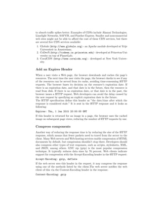 to absorb traﬃc spikes better. Examples of CDNs include Akamai Technologies,
Limelight Networks, SAVVIS, and Panther Express. Smaller and noncommercial
web sites might not be able to aﬀord the cost of these CDN services, but there
are several free CDN services available:
 1. Globule (http://www.globule.org) - an Apache module developed at Vrije
    Universiteit in Amsterdam;
 2. CoDeeN (http://codeen.cs.princeton.edu) - developed at Princeton Uni-
    versity on top of PlanetLab;
 3. CoralCDN (http://www.coralcdn.org) - developed at New York Univer-
    sity.

Add an Expires Header
When a user visits a Web page, the browser downloads and caches the page’s
resources. The next time the user visits the page, the browser checks to see if any
of the resources can be served from its cache, avoiding time-consuming HTTP
requests. The browser bases its decision on the resource’s expiration date. If
there is an expiration date, and that date is in the future, then the resource is
read from disk. If there is no expiration date, or that date is in the past, the
browser issues a HTTP request. Web developers can avoid the delay caused by
the new request by specifying an explicit expiration date in the future.
The HTTP speciﬁcation deﬁne this header as ”the date/time after which the
response is considered stale.” It is sent in the HTTP response and it looks as
following:
Expires: Thu, 1 Jan 2015 20:00:00 GMT
If this header is returned for an image in a page, the browser uses the cached
image on subsequent page views, reducing the number of HTTP requests by one.

Compress components
Another way of reducing the response time is by reducing the size of the HTTP
response, which means that fewer packets need to travel from the server to the
client. Many Web servers and Web-hosting services enable compression of HTML
documents by default, but compression shouldn’t stop there. Developers should
also compress other types of text responses, such as scripts, stylesheets, XML,
and JSON, among others. GNU zip (gzip) is the most popular compression
technique. It typically reduces data sizes by 70 percent. Web clients indicate
support for compression with the Accept-Encoding header in the HTTP request:
Accept-Encoding: gzip, deflate
If the web server sees this header in the request, it may compress the response
using one of the methods listed by the client.The web server notiﬁes the web
client of this via the Content-Encoding header in the response:
Content-Encoding: gzip
 