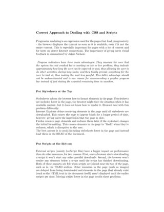 Correct Approach to Dealing with CSS and Scripts

Progressive rendering is an expression used for the pages that load preogressively
- the browser displayes the content as soon as it is available, even if it not the
entire content. This is especially important for pages with a lot of content and
for users on slower Internet connections. The importance of giving users visual
feedback is summarized by Jakob Nielson:


 Progress indicators have three main advantages: They reassure the user that
the system has not crashed but is working on his or her problem; they indicate
approximately how long the user can be expected to wait, thus allowing the user to
do other activities during long waits; and they ﬁnally provide something for the
user to look at, thus making the wait less painful. This latter advantage should
not be underestimated and is one reason for recommending a graphic progress
bar instead of just stating the expected remaining time in numbers.


Put Stylesheets at the Top

Stylesheets inform the browser how to format elements in the page. If stylesheets
are included lower in the page, the broswer might face the situation when it has
available content, but it does not know how to render it. Browser deal with this
problem diﬀerently:
Internet Explorer delays rendering elements in the page until all stylesheets are
downloaded. This causes the page to appear blank for a longer period of time,
however, giving users the impression that the page is slow.
Firefox renders page elements and redraws them later if the stylesheet changes
the initial formatting. This causes elements in the page to ”ﬂash” when they’re
redrawn, which is disruptive to the user.
The best answer is to avoid including stylesheets lower in the page and instead
load them in the HEAD of the document.


Put Scripts at the Bottom

External scripts (mainly JavScript ﬁles) have a bigger impact on performance
than do other resources, for two reasons. First, once a browser starts downloading
a script it won’t start any other parallel downloads. Second, the browser won’t
render any elements below a script until the script has ﬁnished downloading.
Both of these impacts are felt when scripts are placed near the top of the page,
such as in the HEAD section. Other resources in the page (such as images)
are delayed from being downloaded and elements in the page that already exist
(such as the HTML text in the document itself) aren’t displayed until the earlier
scripts are done. Moving scripts lower in the page avoids these problems.
 