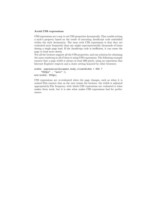 Avoid CSS expressions

CSS expressions are a way to set CSS properties dynamically. They enable setting
a style’s property based on the result of executing JavaScript code embedded
within the style declaration. The issue with CSS expressions is that they are
evaluated more frequently than one might expectpotentially thousands of times
during a single page load. If the JavaScript code is ineﬃcient, it can cause the
page to load more slowly.
Not all the browser support all the CSS properties, and one solution for obtaining
the same rendering in all of them is using CSS expressions. The following example
ensures that a page width is always at least 600 pixels, using an expression that
Internet Explorer respects and a static setting honored by other browsers:
width: expression(document.body.clientWidth < 600 ?
     "600px" : "auto" );
min-width: 600px;
CSS expressions are re-evaluated when the page changes, such as when it is
resized.This ensures that as the user resizes his browser, the width is adjusted
appropriately.The frequency with which CSS expressions are evaluated is what
makes them work, but it is also what makes CSS expressions bad for perfor-
mance.
 