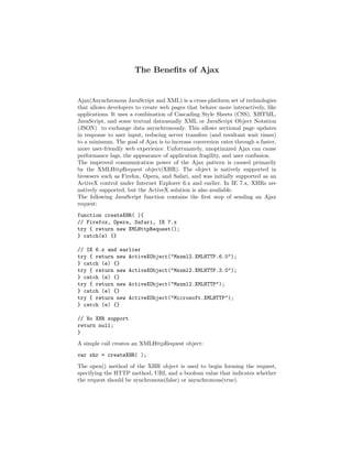 The Beneﬁts of Ajax


Ajax(Asynchronous JavaScript and XML) is a cross-platform set of technologies
that allows developers to create web pages that behave more interactively, like
applications. It uses a combination of Cascading Style Sheets (CSS), XHTML,
JavaScript, and some textual datausually XML or JavaScript Object Notation
(JSON) to exchange data asynchronously. This allows sectional page updates
in response to user input, reducing server transfers (and resultant wait times)
to a minimum. The goal of Ajax is to increase conversion rates through a faster,
more user-friendly web experience. Unfortunately, unoptimized Ajax can cause
performance lags, the appearance of application fragility, and user confusion.
The improved communication power of the Ajax pattern is caused primarily
by the XMLHttpRequest object(XHR). The object is natively supported in
browsers such as Firefox, Opera, and Safari, and was initially supported as an
ActiveX control under Internet Explorer 6.x and earlier. In IE 7.x, XHRs are
natively supported, but the ActiveX solution is also available.
The following JavaScript function contains the ﬁrst step of sending an Ajax
request:
function createXHR( ){
// Firefox, Opera, Safari, IE 7.x
try { return new XMLHttpRequest();
} catch(e) {}

// IE 6.x and earlier
try { return new ActiveXObject("Msxml2.XMLHTTP.6.0");
} catch (e) {}
try { return new ActiveXObject("Msxml2.XMLHTTP.3.0");
} catch (e) {}
try { return new ActiveXObject("Msxml2.XMLHTTP");
} catch (e) {}
try { return new ActiveXObject("Microsoft.XMLHTTP");
} catch (e) {}

// No XHR support
return null;
}
A simple call creates an XMLHttpRequest object:
var xhr = createXHR( );
The open() method of the XHR object is used to begin forming the request,
specifying the HTTP method, URI, and a boolean value that indicates whether
the request should be synchronous(false) or asynchronous(true).
 