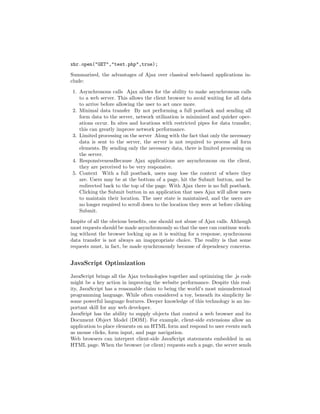 xhr.open("GET","test.php",true);

Summarized, the advantages of Ajax over classical web-based applications in-
clude:

1. Asynchronous calls Ajax allows for the ability to make asynchronous calls
   to a web server. This allows the client browser to avoid waiting for all data
   to arrive before allowing the user to act once more.
2. Minimal data transfer By not performing a full postback and sending all
   form data to the server, network utilization is minimized and quicker oper-
   ations occur. In sites and locations with restricted pipes for data transfer,
   this can greatly improve network performance.
3. Limited processing on the server Along with the fact that only the necessary
   data is sent to the server, the server is not required to process all form
   elements. By sending only the necessary data, there is limited processing on
   the server.
4. ResponsivenessBecause Ajax applications are asynchronous on the client,
   they are perceived to be very responsive.
5. Context With a full postback, users may lose the context of where they
   are. Users may be at the bottom of a page, hit the Submit button, and be
   redirected back to the top of the page. With Ajax there is no full postback.
   Clicking the Submit button in an application that uses Ajax will allow users
   to maintain their location. The user state is maintained, and the users are
   no longer required to scroll down to the location they were at before clicking
   Submit.

Inspite of all the obvious beneﬁts, one should not abuse of Ajax calls. Although
most requests should be made asynchronously so that the user can continue work-
ing without the browser locking up as it is waiting for a response, synchronous
data transfer is not always an inappropriate choice. The reality is that some
requests must, in fact, be made synchronously because of dependency concerns.


JavaScript Optimization

JavaScript brings all the Ajax technologies together and optimizing the .js code
might be a key action in improving the website performance. Despite this real-
ity, JavaScript has a reasonable claim to being the world’s most misunderstood
programming language. While often considered a toy, beneath its simplicity lie
some powerful language features. Deeper knowledge of this technology is an im-
portant skill for any web developer.
JavaSript has the ability to supply objects that control a web browser and its
Document Object Model (DOM). For example, client-side extensions allow an
application to place elements on an HTML form and respond to user events such
as mouse clicks, form input, and page navigation.
Web browsers can interpret client-side JavaScript statements embedded in an
HTML page. When the browser (or client) requests such a page, the server sends
 