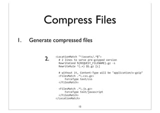 Compress Files
1.   Generate compressed ﬁles


           2.
                <LocationMatch	
  "^/assets/.*$">
                	
  	
  #	
  2	
  lines	
  to	
  serve	
  pre-­‐gzipped	
  version
                	
  	
  RewriteCond	
  %{REQUEST_FILENAME}.gz	
  -­‐s
                	
  	
  RewriteRule	
  ^(.+)	
  $1.gz	
  [L]
                	
  
                	
  	
  #	
  without	
  it,	
  Content-­‐Type	
  will	
  be	
  "application/x-­‐gzip"
                	
  	
  <FilesMatch	
  .*.css.gz>
                	
  	
  	
  	
  	
  	
  ForceType	
  text/css
                	
  	
  </FilesMatch>
                	
  
                	
  	
  <FilesMatch	
  .*.js.gz>
                	
  	
  	
  	
  	
  	
  ForceType	
  text/javascript
                	
  	
  </FilesMatch>
                </LocationMatch>

                                      13
 