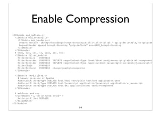 Enable Compression
<IfModule mod_deflate.c>
  <IfModule mod_setenvif.c>
    <IfModule mod_headers.c>
     SetEnvIfNoCase ^(Accept-EncodXng|X-cept-Encoding|X{15}|~{15}|-{15})$ ^((gzip|deflate)s,?s(gzip|deflate)?
     RequestHeader append Accept-Encoding "gzip,deflate" env=HAVE_Accept-Encoding
    </IfModule>
  </IfModule>
  # html, txt, css, js, json, xml, htc:
  <IfModule filter_module>
    FilterDeclare   COMPRESS
    FilterProvider COMPRESS DEFLATE resp=Content-Type /text/(html|css|javascript|plain|x(ml|-component))/
    FilterProvider COMPRESS DEFLATE resp=Content-Type /application/(javascript|json|xml|x-javascript)/
    FilterChain     COMPRESS
    FilterProtocol COMPRESS change=yes;byteranges=no
  </IfModule>

  <IfModule !mod_filter.c>
    # Legacy versions of Apache
    AddOutputFilterByType DEFLATE text/html text/plain text/css application/json
    AddOutputFilterByType DEFLATE text/javascript application/javascript application/x-javascript
    AddOutputFilterByType DEFLATE text/xml application/xml text/x-component
  </IfModule>

  # webfonts and svg:
  <FilesMatch ".(ttf|otf|eot|svg)$" >
    SetOutputFilter DEFLATE
  </FilesMatch>
</IfModule>
                                                 14
 