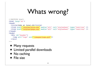 Whats wrong?
<!DOCTYPE html>
<html lang='en'>
<head>
  <title>Jobs at local.ch</title>
  <link href="/styles/site.css" media="all" rel="stylesheet" type="text/css" />
  <link href="/styles/page.css" media="all" rel="stylesheet" type="text/css" />
</head>
<body>
  <div id="header">
   <img alt="logo" src="/images/logo.gif"/>
  </div>
...


 • Many requests
 • Limited parallel downloads
 • No caching
 • File size
                                      4
 