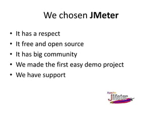 We chosen JMeter
• It has a respect
• It free and open source
• It has big community
• We made the first easy demo project
• We have support
 
