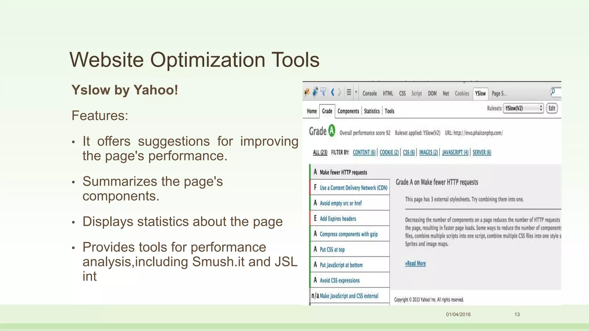 Website Optimization Tools
Yslow by Yahoo!
Features:
• It offers suggestions for improving
the page's performance.
• Summarizes the page's
components.
• Displays statistics about the page
• Provides tools for performance
analysis,including Smush.it and JSL
int
01/04/2016 13
 