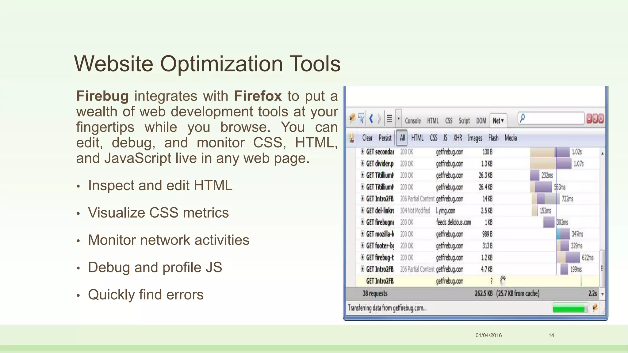 Website Optimization Tools
Firebug integrates with Firefox to put a
wealth of web development tools at your
fingertips while you browse. You can
edit, debug, and monitor CSS, HTML,
and JavaScript live in any web page.
• Inspect and edit HTML
• Visualize CSS metrics
• Monitor network activities
• Debug and profile JS
• Quickly find errors
01/04/2016 14
 