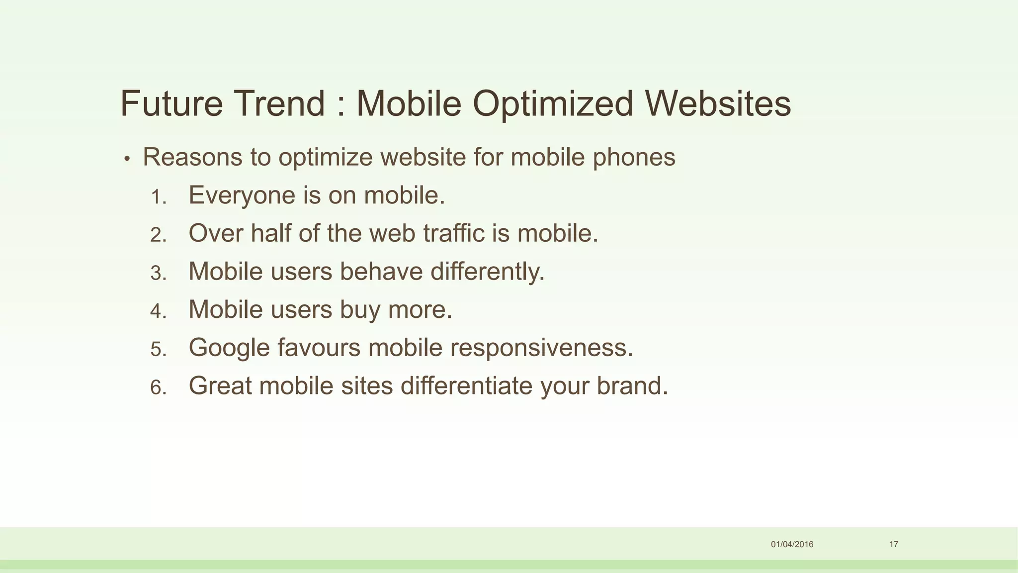 Future Trend : Mobile Optimized Websites
01/04/2016 17
• Reasons to optimize website for mobile phones
1. Everyone is on mobile.
2. Over half of the web traffic is mobile.
3. Mobile users behave differently.
4. Mobile users buy more.
5. Google favours mobile responsiveness.
6. Great mobile sites differentiate your brand.
 