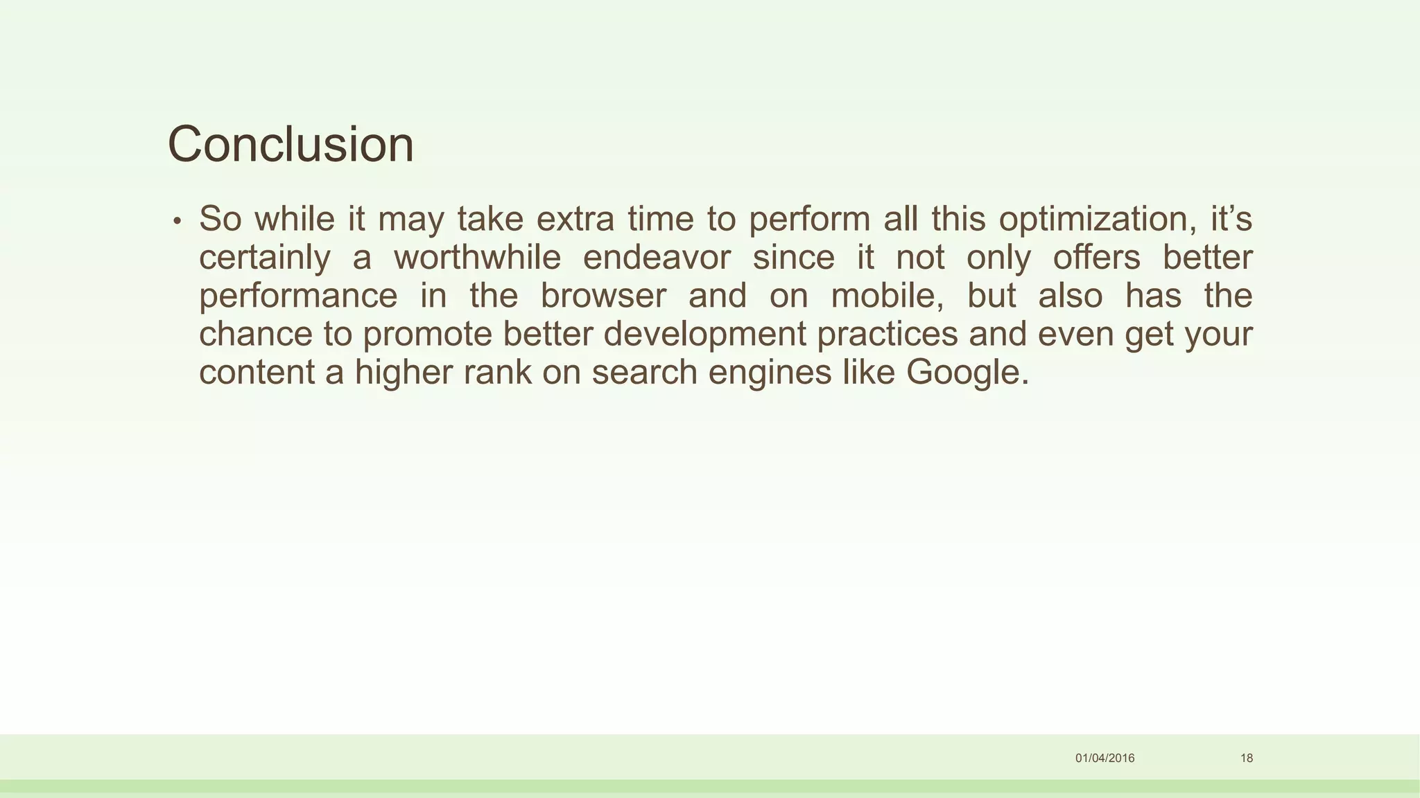 Conclusion
• So while it may take extra time to perform all this optimization, it’s
certainly a worthwhile endeavor since it not only offers better
performance in the browser and on mobile, but also has the
chance to promote better development practices and even get your
content a higher rank on search engines like Google.
01/04/2016 18
 