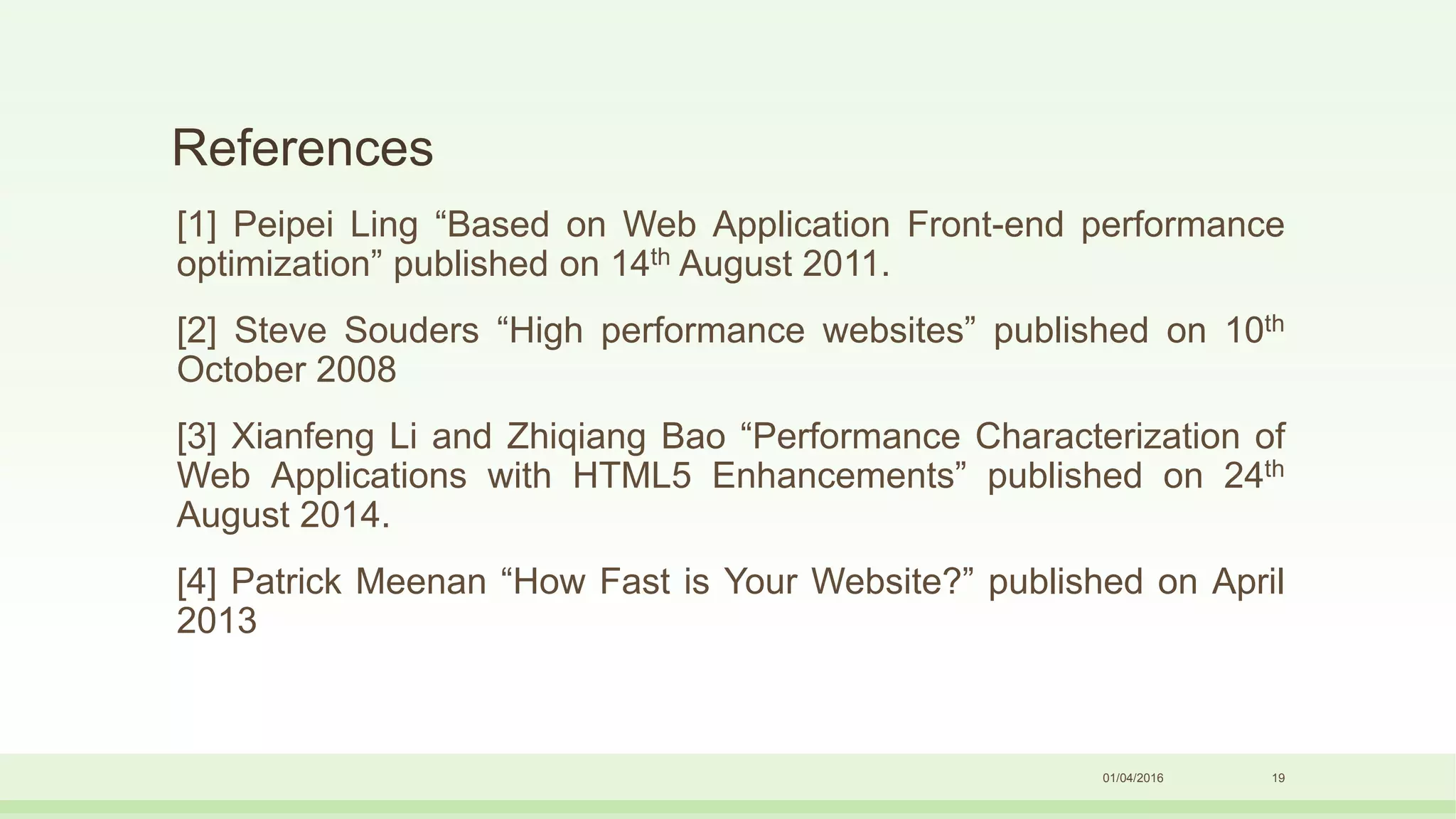 References
[1] Peipei Ling “Based on Web Application Front-end performance
optimization” published on 14th August 2011.
[2] Steve Souders “High performance websites” published on 10th
October 2008
[3] Xianfeng Li and Zhiqiang Bao “Performance Characterization of
Web Applications with HTML5 Enhancements” published on 24th
August 2014.
[4] Patrick Meenan “How Fast is Your Website?” published on April
2013
01/04/2016 19
 